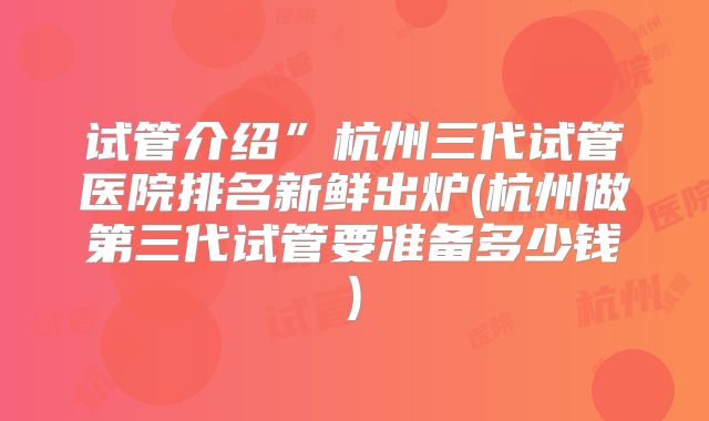 试管介绍”杭州三代试管医院排名新鲜出炉(杭州做第三代试管要准备多少钱)