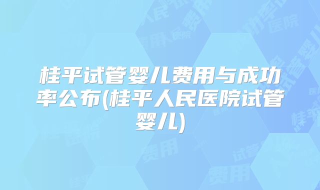 桂平试管婴儿费用与成功率公布(桂平人民医院试管婴儿)