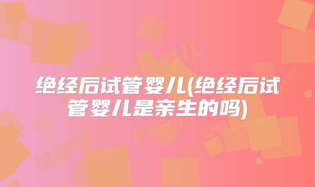 绝经后试管婴儿(绝经后试管婴儿是亲生的吗)