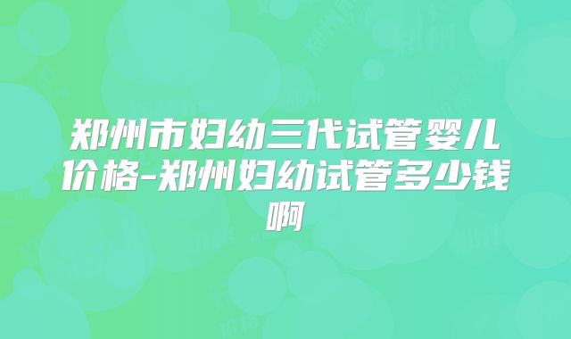 郑州市妇幼三代试管婴儿价格-郑州妇幼试管多少钱啊