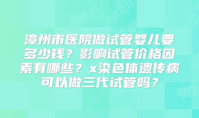 漳州市医院做试管婴儿要多少钱?影响试管价格因素有哪些?x染色体遗传病可以做三代试管吗?