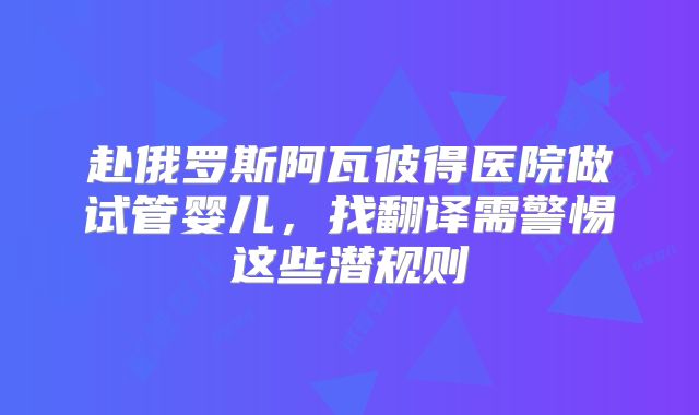 赴俄罗斯阿瓦彼得医院做试管婴儿,找翻译需警惕这些潜规则