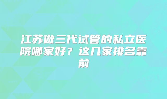 江苏做三代试管的私立医院哪家好?这几家排名靠前