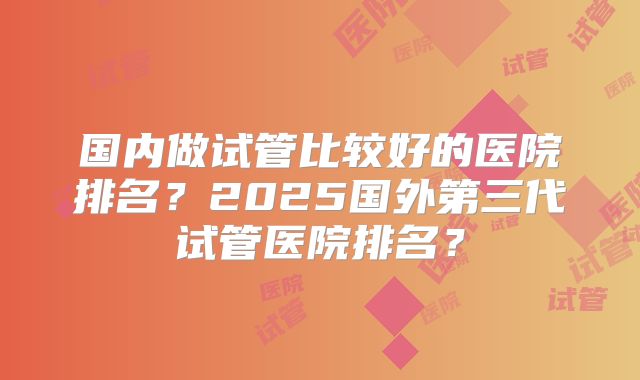 国内做试管比较好的医院排名？2025国外第三代试管医院排名？