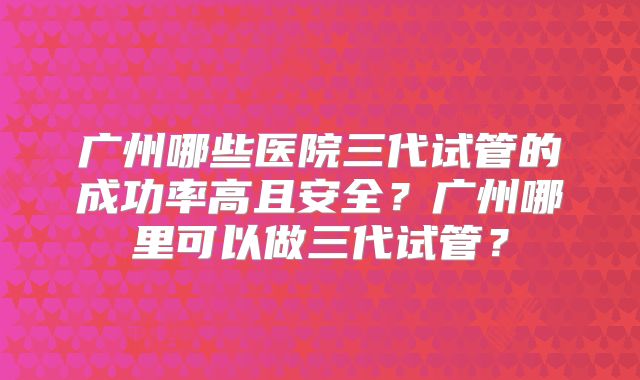 广州哪些医院三代试管的成功率高且安全？广州哪里可以做三代试管？