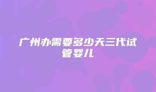 广州办需要多少天三代试管婴儿