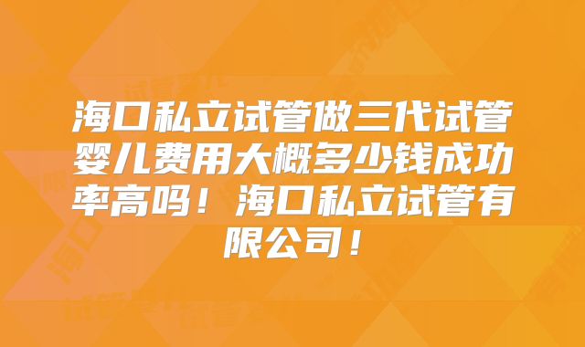 海口私立试管做三代试管婴儿费用大概多少钱成功率高吗！海口私立试管有限公司！