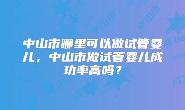 中山市哪里可以做试管婴儿，中山市做试管婴儿成功率高吗？