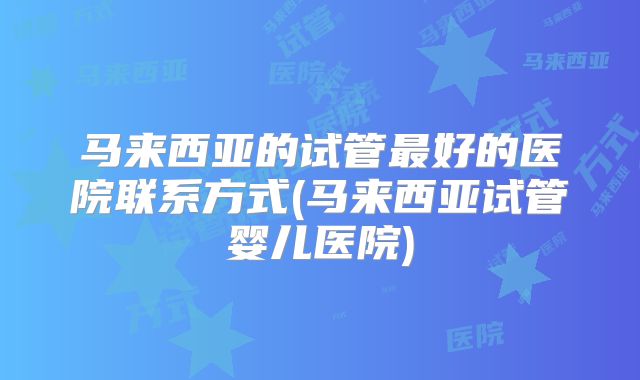 马来西亚的试管最好的医院联系方式(马来西亚试管婴儿医院)