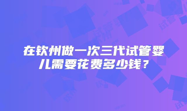 在钦州做一次三代试管婴儿需要花费多少钱?