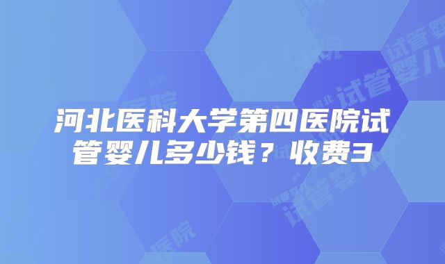河北医科大学第四医院试管婴儿多少钱？收费3