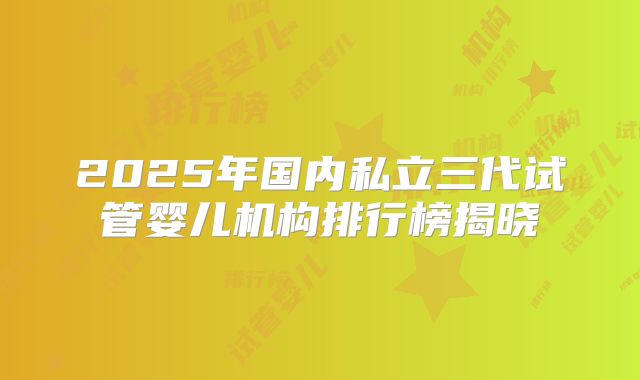 2025年国内私立三代试管婴儿机构排行榜揭晓