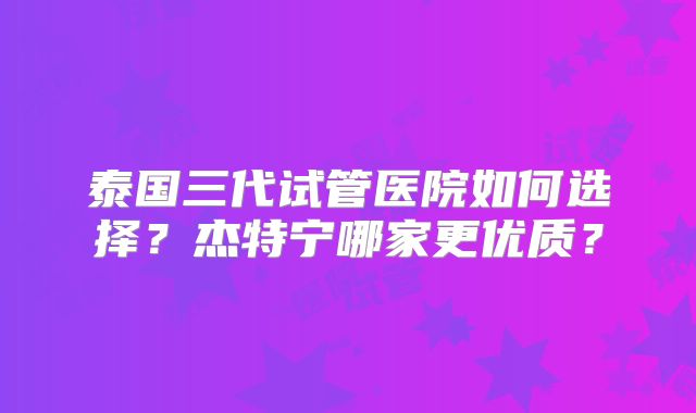 泰国三代试管医院如何选择？杰特宁哪家更优质？