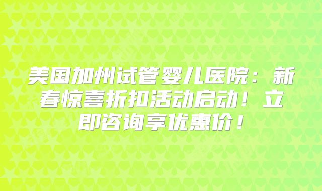 美国加州试管婴儿医院:新春惊喜折扣活动启动!立即咨询享优惠价!