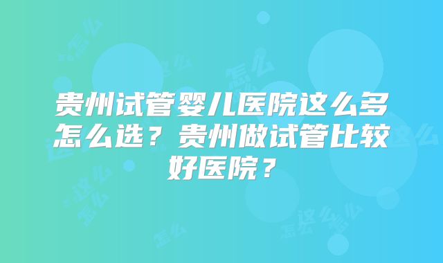 贵州试管婴儿医院这么多怎么选?贵州做试管比较好医院?