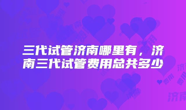 三代试管济南哪里有，济南三代试管费用总共多少
