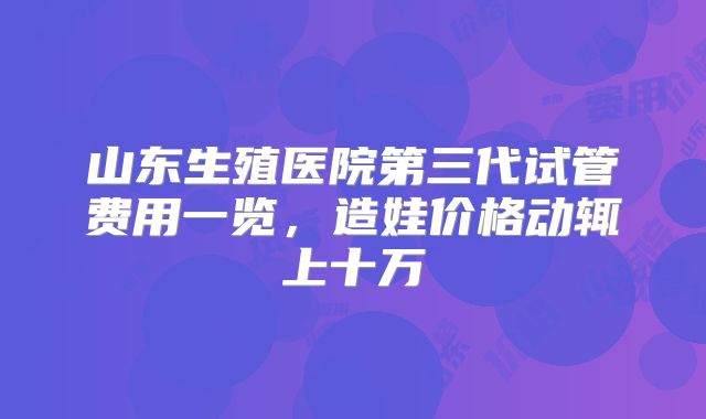 山东生殖医院第三代试管费用一览，造娃价格动辄上十万