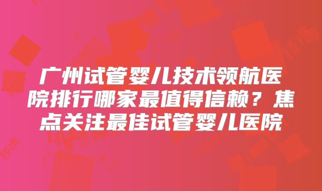 广州试管婴儿技术领航医院排行哪家最值得信赖？焦点关注最佳试管婴儿医院
