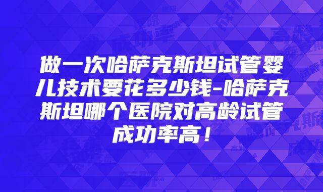 做一次哈萨克斯坦试管婴儿技术要花多少钱-哈萨克斯坦哪个医院对高龄试管成功率高！