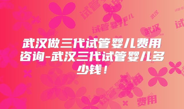 武汉做三代试管婴儿费用咨询-武汉三代试管婴儿多少钱！