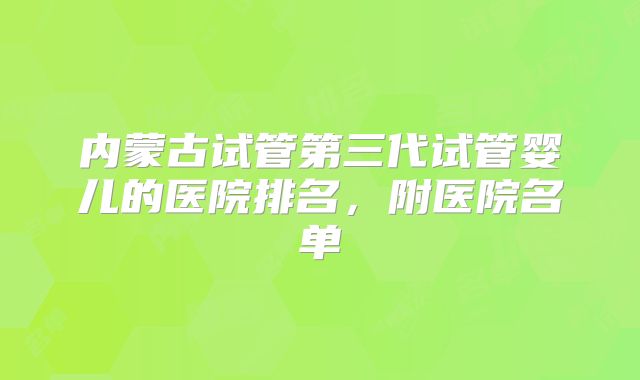 内蒙古试管第三代试管婴儿的医院排名，附医院名单