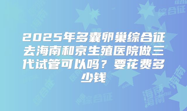 2025年多囊卵巢综合征去海南和京生殖医院做三代试管可以吗?要花费多少钱