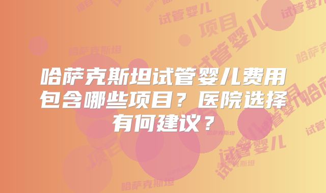 哈萨克斯坦试管婴儿费用包含哪些项目？医院选择有何建议？