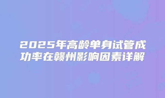 2025年高龄单身试管成功率在赣州影响因素详解
