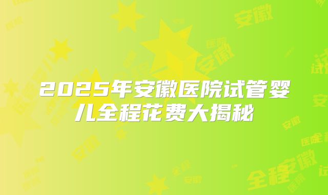 2025年安徽医院试管婴儿全程花费大揭秘