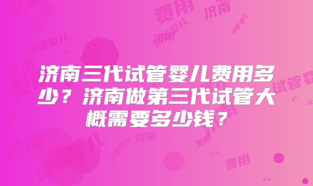 济南三代试管婴儿费用多少?济南做第三代试管大概需要多少钱?