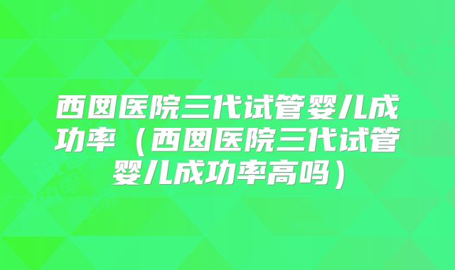 西囡医院三代试管婴儿成功率（西囡医院三代试管婴儿成功率高吗）