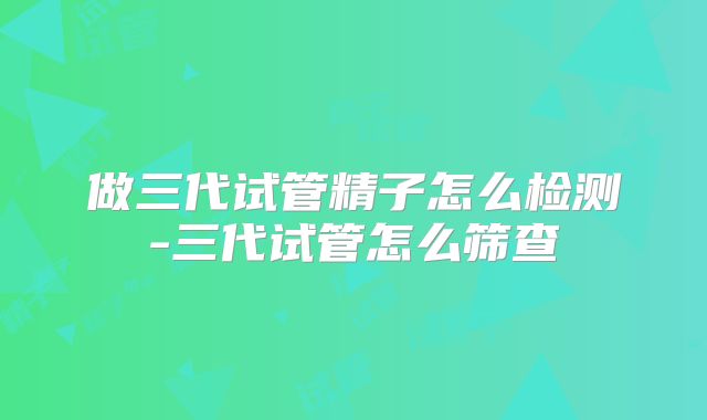 做三代试管精子怎么检测-三代试管怎么筛查