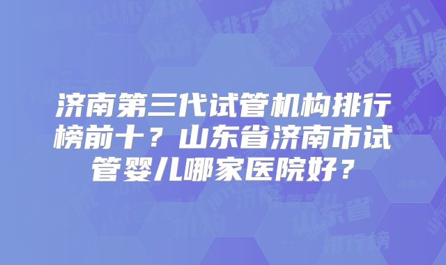 济南第三代试管机构排行榜前十?山东省济南市试管婴儿哪家医院好?