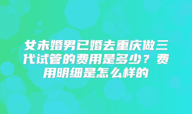 女未婚男已婚去重庆做三代试管的费用是多少?费用明细是怎么样的