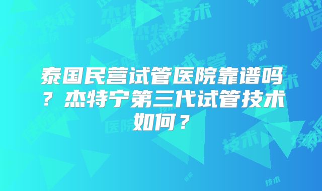 泰国民营试管医院靠谱吗？杰特宁第三代试管技术如何？