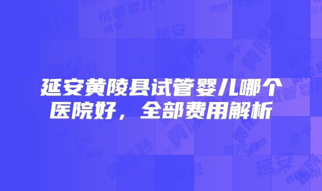 延安黄陵县试管婴儿哪个医院好，全部费用解析