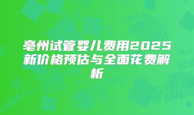 亳州试管婴儿费用2025新价格预估与全面花费解析