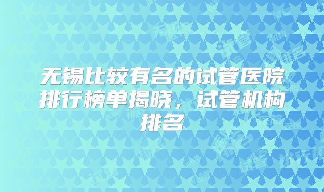 无锡比较有名的试管医院排行榜单揭晓，试管机构排名
