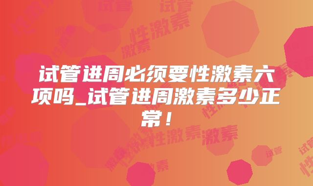 试管进周必须要性激素六项吗_试管进周激素多少正常！