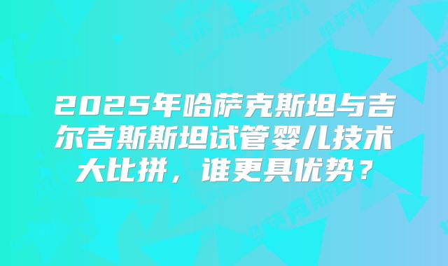 2025年哈萨克斯坦与吉尔吉斯斯坦试管婴儿技术大比拼，谁更具优势？