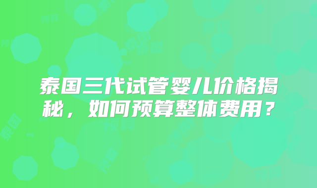 泰国三代试管婴儿价格揭秘，如何预算整体费用？