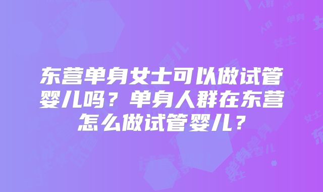 东营单身女士可以做试管婴儿吗？单身人群在东营怎么做试管婴儿？