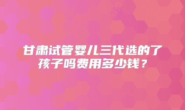 甘肃试管婴儿三代选的了孩子吗费用多少钱?