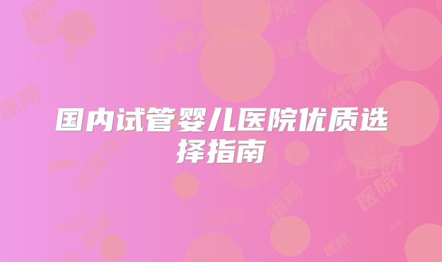 国内试管婴儿医院优质选择指南