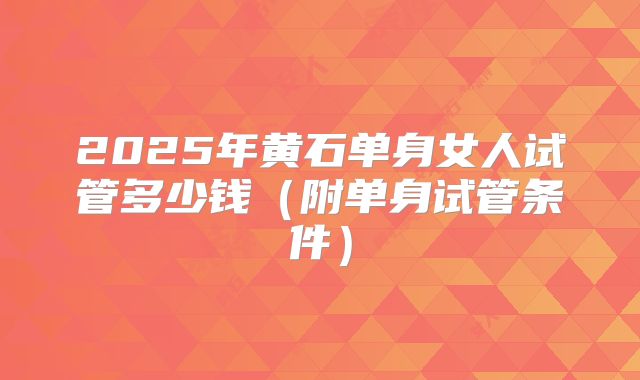 2025年黄石单身女人试管多少钱(附单身试管条件)