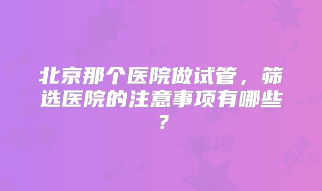 北京那个医院做试管，筛选医院的注意事项有哪些？