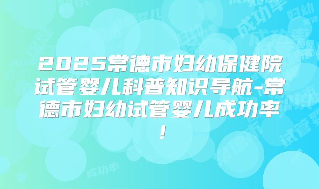 2025常德市妇幼保健院试管婴儿科普知识导航-常德市妇幼试管婴儿成功率！