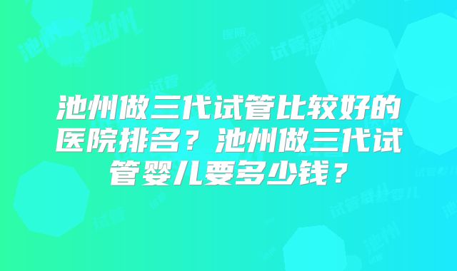 池州做三代试管比较好的医院排名？池州做三代试管婴儿要多少钱？