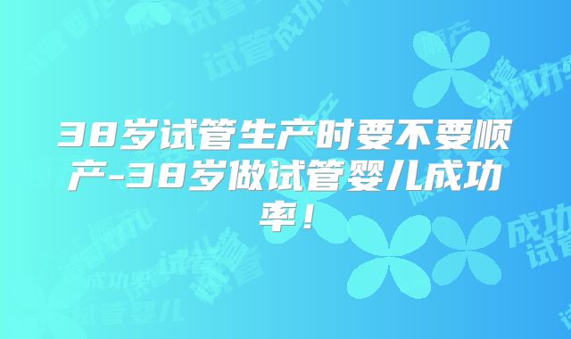 38岁试管生产时要不要顺产-38岁做试管婴儿成功率！
