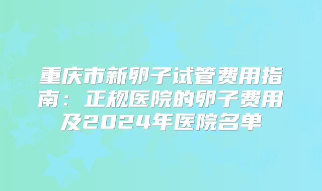 重庆市新卵子试管费用指南：正规医院的卵子费用及2024年医院名单